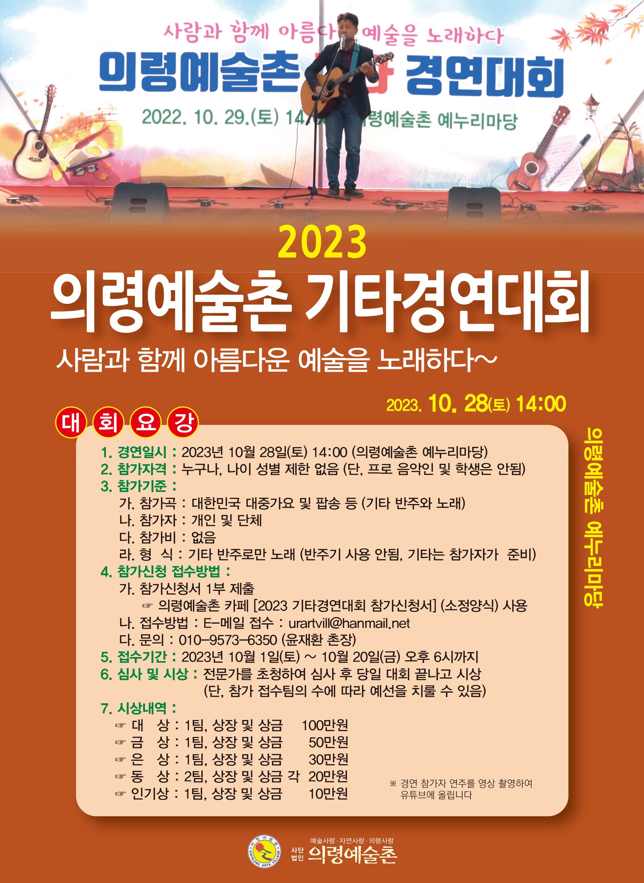 2023 의령예술촌 기타 경연대회1. 경연대회 : 2023년 10월 28일(토) 14:00(의령예술촌 예누리마당)2. 참가자격 : 누구나, 나이 성별 제한 없음(프로 음악인 및 학생은 안됨)3. 참가기준가. 참가곡 : 대한민국 대중가요 및 팝송 등(기타 반주와 노래)다. 참가자 : 개인 및 단체라. 참가비 : 없음마. 형 식 : 기타 반주로만 노래(반주기 사용 안됨, 기타는 참가자가 준비)4. 참가신청 접수방법 가. 참가신청서 1부 제출☞ 의령예술촌 홈페이지 [2023 기타경연대회 참가신청서(소정양식) 사용나. 접수방법 : E-메일 접수 : urartvill@hanmail.net다. 문의 : 010-9573-6350(윤재환 촌장)5. 접수기간 : 2023년 10월 1일 ~ 10월 20일(금) 오후 6시까지  -상세내용은 본문을 참조하세요