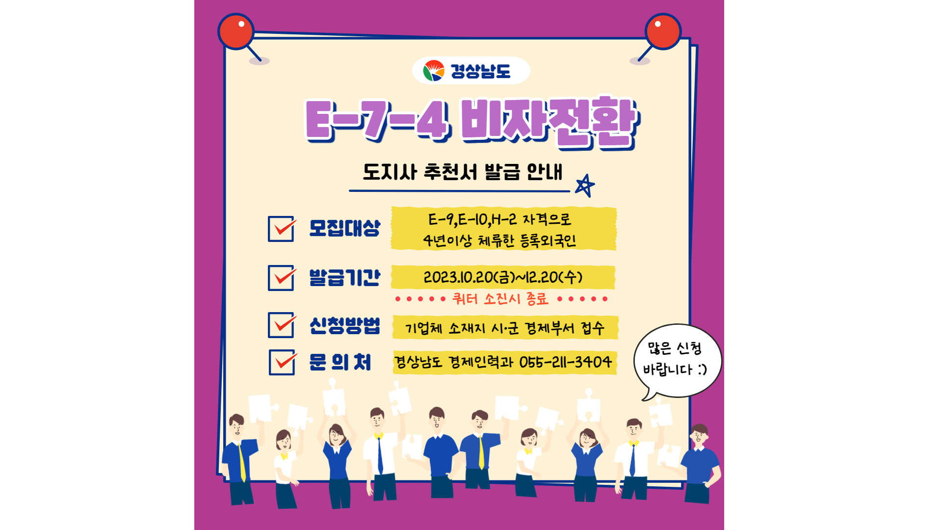 <도지사 추천서 발급 안내>○ 모집대상 : E-9, E-10, H-2 자격으로 4년 이상 체류한 등록외국인○ 발급기간 : 2023. 12. 20.(수)까지    (쿼터 소진시 종료)○ 신청방법 : 이메일제출(wowo6566@korea.kr) 또는 경제기업과 일자리팀 방문제출 -상세내용은 본문을 참조하세요