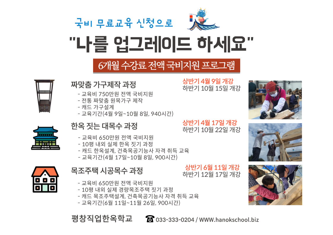 “갑진년 새해 국비 전액 무료 혜택 받으세요!”2024년 1학기 프로그램 안내·운영기간 : 2024년 4월 개강 ~ 10월 수료(6개월 과정)·신청기간 : 2024년 1월 15일 ~ 과정별 모집일 전까지 (선착순 마감)·교육장소 : 평창직업한옥학교 (강원도 평창군 용평면 궁항동길 ) ·접수방법 : 온라인 평창직업한옥학교 홈페이지 로그인(가입) →수강신청서 접수 → 학교장 (033-333-0204)상담후 완료·입학자격 : 15~75세 까지 실직/재직 상태로 훈련이 가능한 대한민국 ‘성인남여 누구나’·교육과정 : 한옥짓는 대목수과정/ 목조주택전문 시공인과정/짜맞춤가구제작소목수 과정 -상세내용은 본문을 참조하세요