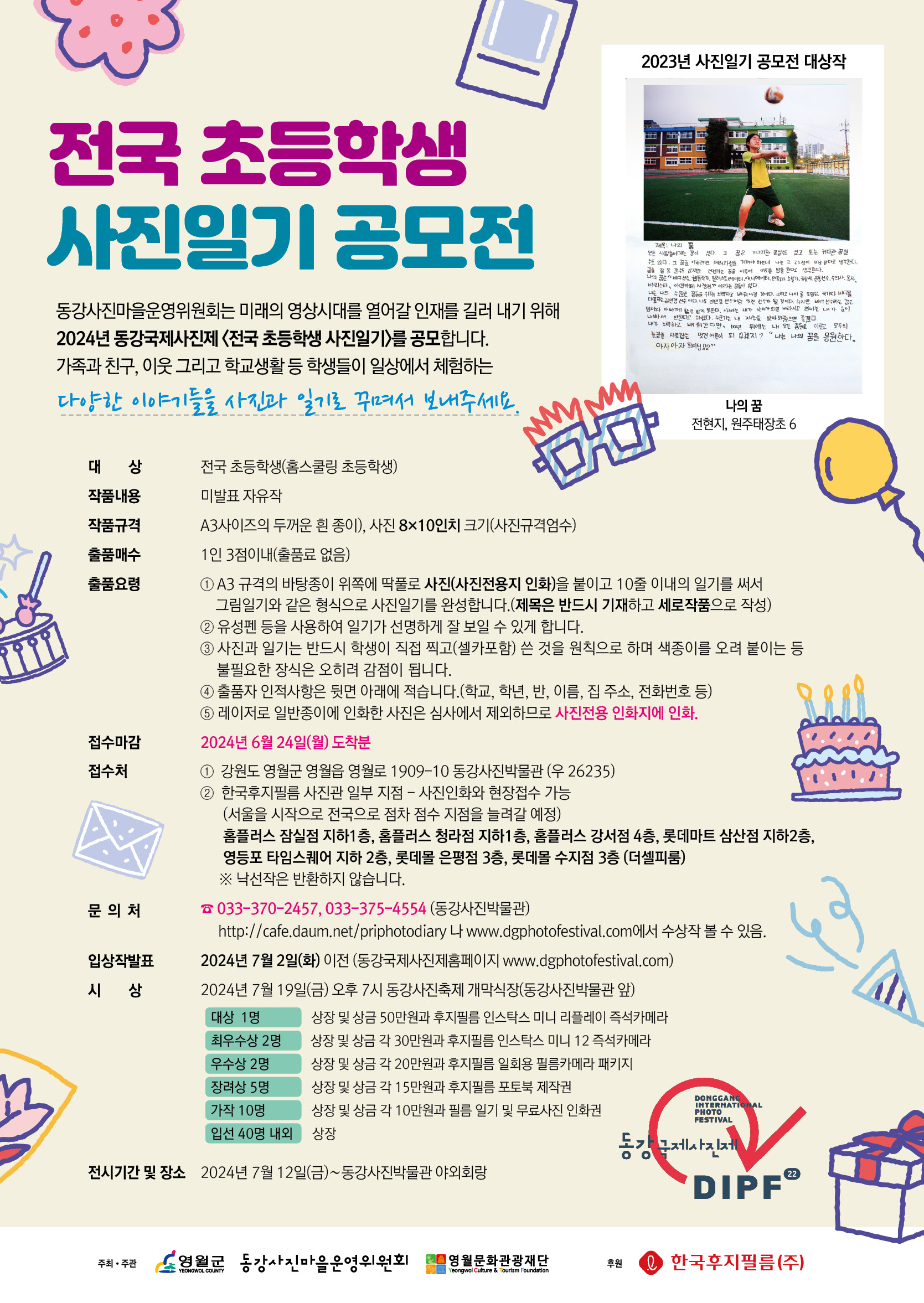 1. 대    상 : 전국 초등학생(홈스쿨링 초등학생) 2. 작품내용 : 미발표 자유작 3. 작품규격 : A3사이즈의 두꺼운 흰 종이, 사진 8×10인치 크기(사진규격엄수) 4. 출품매수 : 1인 3점이내(출품료없음) 5. 출품요령  ① A3 규격의 바탕종이 위쪽에 딱풀로 사진(사진전용지 인화)을 붙이고 10줄 이내의 일기를 써서 그림일기와 같은 형식으로 사진일기를 완성합니다.(제목은 반드시 기재하고 세로작품으로 작성)  ② 유성펜 등을 사용하여 일기가 선명하게 잘 보일 수 있게 합니다.  ③ 사진과 일기는 반드시 학생이 직접 찍고(셀카포함) 쓴 것을 원칙으로 하며 색종이를 오려 붙이는 등 불필요한 장식은 오히려 감점이 됩니다.  ④ 출품자 인적사항은 뒷면 아래에 적습니다.(학교, 학년, 반, 이름, 집 주소, 전화번호 등)  ⑤ 레이저로 일반 종이에 인화한 사진은 심사에서 제외하므로 사진전용 인화지에 인화. 6. 접수마감 : 2024년 6월 24일(월) 도착분  7. 접수처    1) 강원도 영월군 영월읍 영월로 1909-10 동강사진박물관 (우 262-35)   2) 한국후지필름 사진관 일부 지점- 사진인화와 현장접수 가능      (서울을 시작으로 전국으로 점차 점수 지점을 늘려갈 예정)     홈플러스 잠실점 지하1층, 홈플러스 청라점 지하1층, 홈플러스 강서점 4층, 롯데마트 삼산점 지하2층, 영등포 타임스퀘어 지하 2층, 롯데몰 은평점 3층, 롯데몰 수지점 3층 (더셀피룸)     ※ 낙선작은 반환하지 않습니다. 8. 문의처 : 전화 033-370-2457, 033-375-4554(동강사진박물관)    http://cafe.daum.net/priphotodiary나 www.dgphotofestival.com에서 수상작 볼 수 있음. 9. 입상작발표 :  2024.07.02.(화) 이전 (동강국제사진제홈페이지 www.dgphotofestival.com) 10. 시상 : 2024.07. 19(금) 오후 7시 동강사진축제 개막식장(동강사진박물관 앞)  - 대상 1명 : 상장 및 상금 50만원과 후지필름 인스탁스 미니 리플레이 즉석카메라  - 최우수상 2명 : 상장 및 상금 각 30만원과 후지필름 인스탁스 미니 12 즉석카메라  - 우수상 2명 : 상장 및 상금 각 20만원과 후지필름 일회용 필름카메라 패키지  - 장려상 5명 : 상장 및 상금 각 15만원과 후지필름 포토북 제작권  - 가작 10명 : 상장 및 상금 각 10만원과 필름 일기 및 무료사진 인화권  - 입선 40명 내외 : 상장 11. 전시기간 및 장소 : 2024. 7월 12일(금)∼동강사진박물관 야외회랑 12. 주최/주관/후원 : 영월군/동강사진마을운영위원회/영월문화재단,  후원 : 한국후지필름 -상세내용은 본문을 참조하세요
