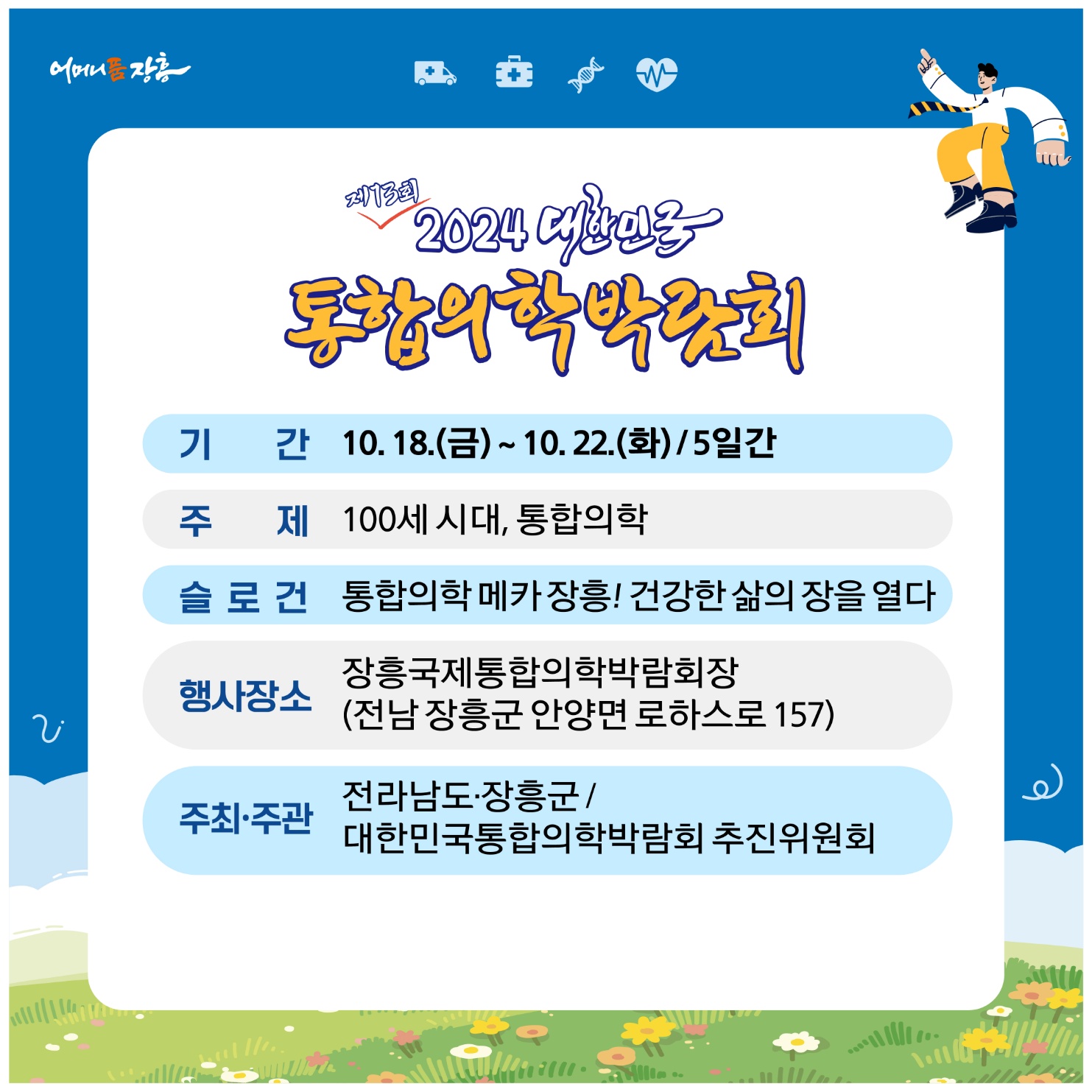 홈페이지 주소  http://www.kimex.or.kr 2024 대한민국통합의학박람회 개최 안내일 시 : 2024.10.18.(금)~10.22.(화) 5일간장 소 : 장흥국제통합의학박람회장(전남 장흥군 안양면 로하스로 157)주요내용:주제관, 학술행사, 통합의학관, 건강증진관 등 운영  주최/주관 :전라남도, 장흥군 / 대한민국통합의학박람회추진위원회주 제 : 100세시대 통합의학슬 로 건 : 통합의학 메카 건강한 삶의 장을 열다. ❍ 전국 통합의료 전문병원(대구·장흥·충주) 유치 통한 통합의학관 운영❍ 지역 내 인적·물적 자원을 활용한 테라피 체험관 구성 ❍ 전국 통합의료기관 공동 학술행사 및 건강강좌 등 개최❍ 통합의학 스토리텔링, 의료기기 및 셀프케어 체험 주제 전시관 조성❍ 온 가족이 즐길 수 있는 다양한 볼거리와 체험거리 제공 주요행사❍ 개막식 : 2024. 10. 18.(금) 14:00 / 특설무대(장흥통합의학컨벤션센터 맞은편)- 주요내용 : 주제영상, 축하영상, 퍼포먼스, 축하공연, 박람회장 투어 등※ 출연가수 : 박지현(미스터트롯2), 손태진(불타는 트롯맨), 황민호 외 다수 ❍ 학술행사- 장흥통합의료병원 2층 대사자홀- 통합의학 학술포럼 `24. 10. 19.(토) 10시~ - 통합의학 공동 학술대회 `24. 10. 20.(일) 10시~  ❍ 건강강좌- 장흥통합의학컨벤션센터 2층 인향관-비뇨기과 전문의(홍성우) `24. 10. 19.(토) 15시~ -대한민국 맨발학교 (김은정) `24. 10. 20.(일) 10시~ -정신건강의학과 전문의(양재진)`24.10.21.(월) 14시~ -상세내용은 본문을 참조하세요