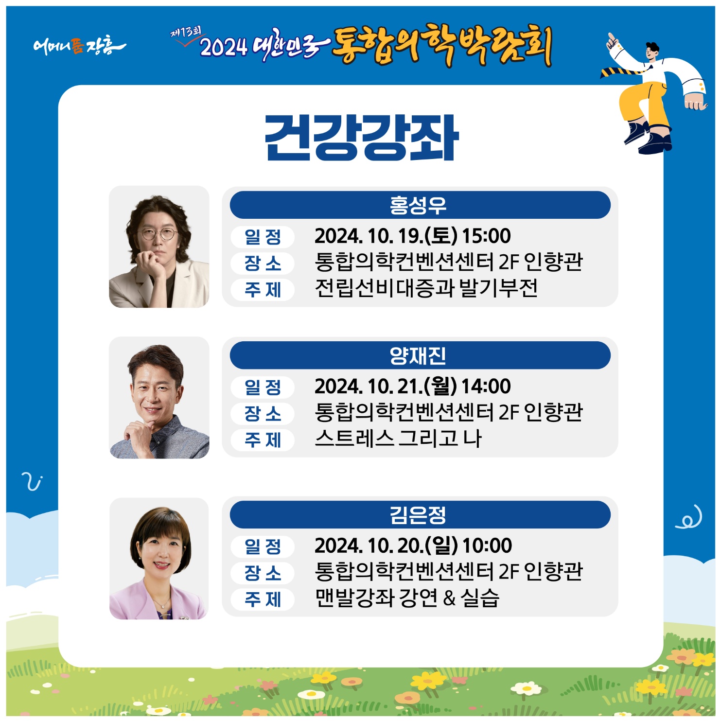 홈페이지 주소  http://www.kimex.or.kr 2024 대한민국통합의학박람회 개최 안내일 시 : 2024.10.18.(금)~10.22.(화) 5일간장 소 : 장흥국제통합의학박람회장(전남 장흥군 안양면 로하스로 157)주요내용:주제관, 학술행사, 통합의학관, 건강증진관 등 운영  주최/주관 :전라남도, 장흥군 / 대한민국통합의학박람회추진위원회주 제 : 100세시대 통합의학슬 로 건 : 통합의학 메카 건강한 삶의 장을 열다. ❍ 전국 통합의료 전문병원(대구·장흥·충주) 유치 통한 통합의학관 운영❍ 지역 내 인적·물적 자원을 활용한 테라피 체험관 구성 ❍ 전국 통합의료기관 공동 학술행사 및 건강강좌 등 개최❍ 통합의학 스토리텔링, 의료기기 및 셀프케어 체험 주제 전시관 조성❍ 온 가족이 즐길 수 있는 다양한 볼거리와 체험거리 제공 주요행사❍ 개막식 : 2024. 10. 18.(금) 14:00 / 특설무대(장흥통합의학컨벤션센터 맞은편)- 주요내용 : 주제영상, 축하영상, 퍼포먼스, 축하공연, 박람회장 투어 등※ 출연가수 : 박지현(미스터트롯2), 손태진(불타는 트롯맨), 황민호 외 다수 ❍ 학술행사- 장흥통합의료병원 2층 대사자홀- 통합의학 학술포럼 `24. 10. 19.(토) 10시~ - 통합의학 공동 학술대회 `24. 10. 20.(일) 10시~  ❍ 건강강좌- 장흥통합의학컨벤션센터 2층 인향관-비뇨기과 전문의(홍성우) `24. 10. 19.(토) 15시~ -대한민국 맨발학교 (김은정) `24. 10. 20.(일) 10시~ -정신건강의학과 전문의(양재진)`24.10.21.(월) 14시~ -상세내용은 본문을 참조하세요