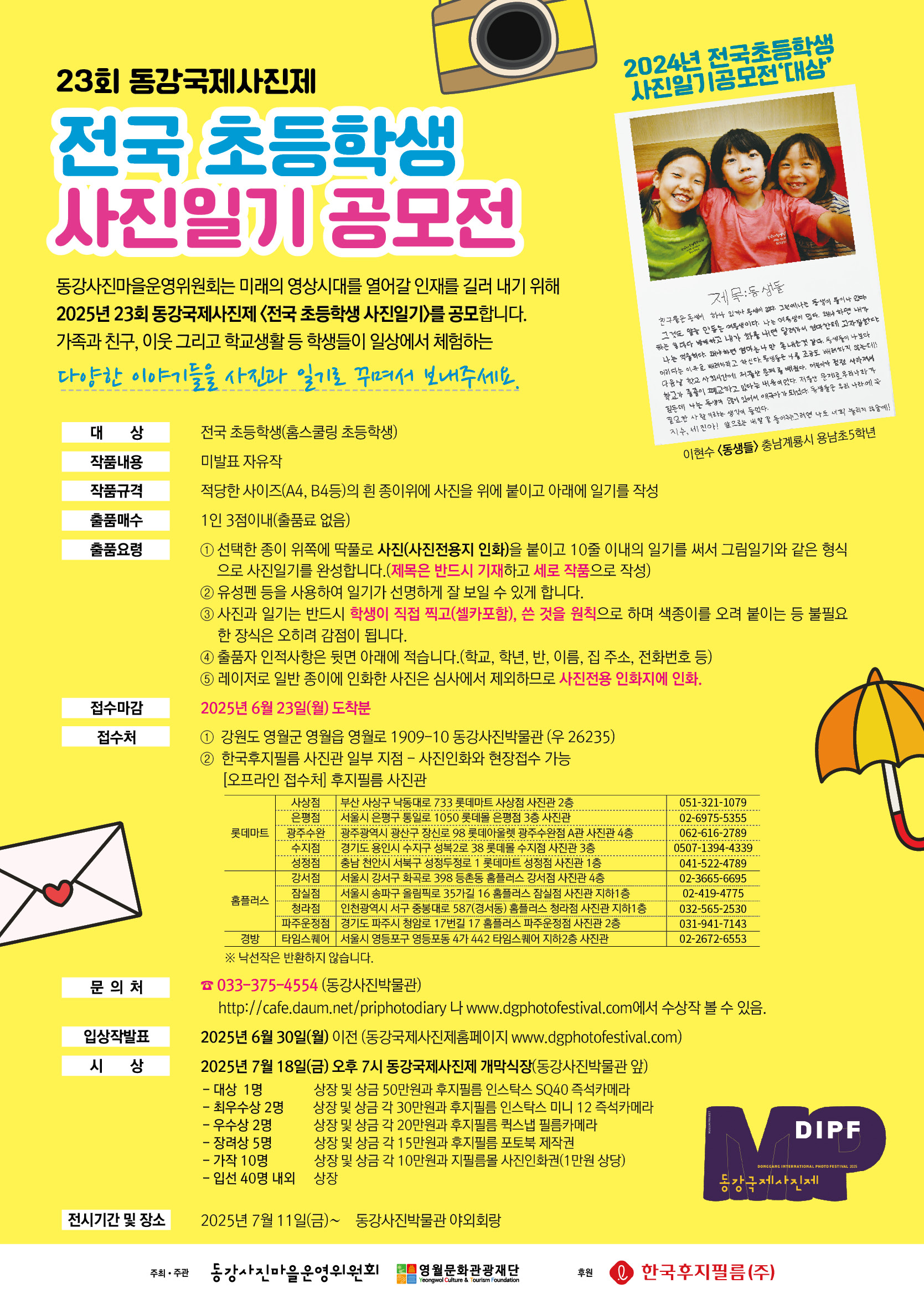 -23회 동강국제사진제 전국 초등학생 사진일기 공모전 ❍ 동강사진마을운영위원회는 미래의 영상시대를 열어갈 인재를 길러 내기 위해 2025년 23회 동강국제사진제 ＜전국 초등학생 사진일기＞를 공모합니다. ❍ 가족과 친구, 이웃 그리고 학교생활 등 학생들이 일상에서 체험하는 다양한 이야기들을 사진과 일기로 꾸며서 보내주세요 1. 대    상 : 전국 초등학생(홈스쿨링 초등학생) 2. 작품내용 : 미발표 자유작 3. 작품규격 : 적당한 사이즈(A4, B4등)의 흰 종이위에 사진을 위에 붙이고 아래에 일기를 작성 4. 출품매수 : 1인 3점이내(출품료없음) 5. 출품요령   ① 선택한 종이 위쪽에 딱풀로 사진(사진전용지 인화)을 붙이고 10줄 이내의 일기를 써서 그림일기와 같은 형식으로 사진일기를 완성합니다.(제목은 반드시 기재하고 세로 작품으로 작성)  ② 유성펜 등을 사용하여 일기가 선명하게 잘 보일 수 있게 합니다.  ③ 사진과 일기는 반드시 학생이 직접 찍고(셀카포함), 쓴 것을 원칙으로 하며 색종이를 오려 붙이는 등 불필요한 장식은 오히려 감점이 됩니다.  ④ 출품자 인적사항은 뒷면 아래에 적습니다.(학교, 학년, 반, 이름, 집 주소, 전화번호 등)  ⑤ 레이저로 일반 종이에 인화한 사진은 심사에서 제외하므로 사진전용 인화지에 인화. 6. 접수마감 : 2025년 6월 23일(월) 도착분  7. 접수처    1) 강원특별자치도 영월군 영월읍 영월로 1909-10 동강사진박물관 (우 262-35)    2) 한국후지필름 사진관 일부 지점- 사진 인화와 현장접수 가능      (1) 부산 롯데마트 사상점      (2) 서울특별시 롯데몰 은평점      (3) 광주광역시 롯데아울렛 광주수완점      (4) 경기도 용인시 롯데몰 수지점      (5) 충남 천안시 롯데마트 성정점      (6) 서울특별시 홈플러스 강서점      (7) 서울특별시 홈플러스 잠실점      (8) 인천광역시 홈플러스 청라점      (9) 경기도 파주시 홈플러스 파주운정점      (10) 서울특별시 타임스퀘어(영등포동)   ※ 낙선작은 반환하지 않습니다. 8. 문의처 : 전화 033-375-4554(동강사진박물관)    http://cafe.daum.net/priphotodiary나 www.dgphotofestival.com에서 수상작 볼 수 있음. 9. 입상작발표 : 2025.06.30(월) 이전 (동강국제사진제홈페이지 www.dgphotofestival.com) 10. 시상 : 2025. 07. 18 (금) 오후 7시 동강국제사진제 개막식장(동강사진박물관 앞)  - 대상 1명 : 상장 및 상금 50만원과 후지필름 인스탁스 SQ40 즉석카메라  - 최우수상 2명 : 상장 및 상금 각 30만원과 후지필름 인스탁스 미니 12 즉석카메라  - 우수상 2명 : 상장 및 상금 각 20만원과 후지필름 퀵스냅 필름카메라  - 장려상 5명 : 상장 및 상금 각 15만원과 후지필름 포토북 제작권  - 가작 10명 : 상장 및 상금 각 10만원과 지필름몰 사진인화권(1만원 상당)  - 입선 40명 내외 : 상장 11. 전시기간 및 장소 : 2025. 7월 11일(금)∼동강사진박물관 야외회랑 12. 주최/주관 : 동강사진마을운영위원회/영월문화관광재단  후원 : 한국후지필름동강국제사진제 -상세내용은 본문을 참조하세요