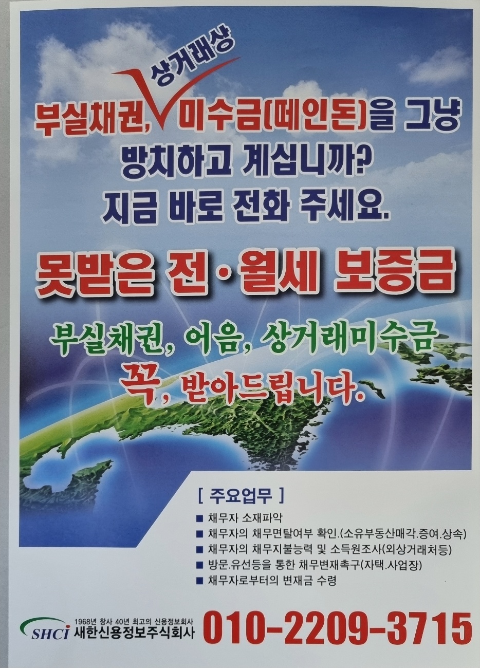 답답함을 속시원히 풀어드리겠습니다. 국내 최대 정식허가 추심업체 새한신용정보 정우찬입니다. 법원 판결문. 공정증서 . 공사대금. 물품대금 . 인건비 등떼인 돈을 아직까지 방치하고 계신가요? 회수하지 못한 떼인 돈 받아드립니다.시간이 지나면 회수하기 어려워집니다. 더 늦기전에 전문가에게 의뢰하세요..꼭, 받아드리도록 노력합니다. ●●수수료는 회수 금액에서만 후불 지급하시면됩니다.●●  # 주 요 업 무 #*채무자 소재파악 *채무자의 재산조사(토지 및 부동산) 및 신용상황 확인*채무자의 지불능력 및 소득원조사 ( 거래처 등)*방문. 유선등을 통한 채무변재촉구 (자택 및 사업장)*채무자로부터의 변제금 수령 정 우 찬 0 1 0 - 2 2 0 9 - 3 7 1 5  -상세내용은 본문을 참조하세요