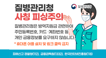 질병관리청 사칭 피싱주의
질병관리청은 방역지원금 관련하여 주민등록번호, 카드·계좌번호 등 개인 금융정보를 요구하지 않습니다. *휴대폰 어플 설치 및 링크 클릭 금지
피해신고 경찰청(112), 금융감독원(1332), 한국인터넷진흥원(118)