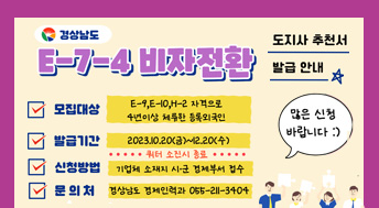 경상남도 E-7-4 비자전환 도시자추천서발급안내
모집대상 :E-9, E-10,H-2자격으로 4년이상 체류한 등록외국인
발급기간 : 2023.10.20.(금)~12.20.(수) 쿼터소진시 종료
신청방법 : 기업체 소재시 시,군 경제부서 접수
문의처 : 경상남도 경제인력과 055-211-3404
많은 신청 바랍니다.