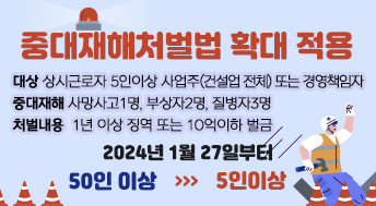 중대재해처벌법 확대 적용

대상 상시근로자 5인이상 사업주(건설업 전체) 또는 경영책임자
중대재해 사망사고1명, 부상자2명, 질병자3명
처벌내용 1년 이상 징역 또는 10억이하 벌금

2024년 1월 27일부터
50인 이상 >>> 5인이상