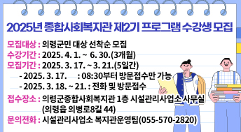 2025년 종합사회복지관 제2기 프로그램 수강생 모집
모집대상: 의령군민 대상 선착순 모집
수강기간: 2025. 4. 1. ~  6. 30.(3개월)
모집기간: 2025. 3. 17. ~ 3. 21.(5일간)
  - 2025. 3. 17.       : 08:30부터 방문접수만 가능
  - 2025. 3. 18. ~ 21. : 전화 및 방문접수
접수장소: 의령군종합사회복지관 1층 시설관리사업소 사무실(의령읍 의병로8길 44)
문의전화: 시설관리사업소 복지관운영팀(055-570-2820)