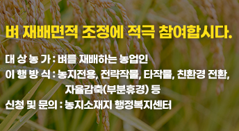 벼 재배면적 조정에 적극 참여합시다. 
대 상 농 가: 벼를 재배하는 농업인
이 행 방 식: 농지전용, 전략작물, 타작물, 친환경 전환, 자율감축(부분휴경) 등
신청 및 문의: 농지소재지 행정복지센터