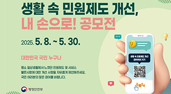 생활 속 민원제도 개선, 내 손으로! 공모전

2025. 5. 8. ~ 5. 30.
대한민국 국민 누구나

평소 일상생활에서 느꼈던 민원제도 및 서비스
불편사항에 대한 개선 사항을 자유롭게 제안해주세요.
국민 여러분의 많은 참여를 바랍니다.

행정안전부
