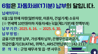 6월은 자동차세(1기분) 납부의 달입니다.

납세의무자 : 6월 1일 현재 차량(일반차량, 이륜차, 건설기계) 소유자
               (※ 연세액 10만원이하 자동차세는 6월(제1기분)에 전액부과)
납 부 기 간 : 2025. 6. 16. ∼ 2025. 6. 30.
납 부 방 법 : 금융기관 방문 납부, 가상계좌 납부, 은행무인공과금기,
               현금인출기(CD/ATM), 위택스, ARS간편납부(☏142-211)
문 의 처: 군청 재무과 및 읍·면 사무소