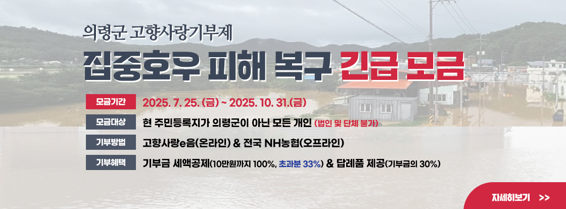 의령군 고향사랑기부제 
집중호우 피해 복구 긴급 모금

모금기간 : 2025. 7. 25. (금) ~ 2025. 10. 31.(금)
모금대상 : 현 주민등록지가 의령군이 아닌 모든 개인 (법인 및 단체 불가)
기부방법 : 고향사랑e음(온라인) & 전국 NH농협(오프라인)
기부혜택 : 기부금 세액공제(10만원까지 100%, 초과분 33%) & 답례품 제공(기부금의 30%)

자세히보기