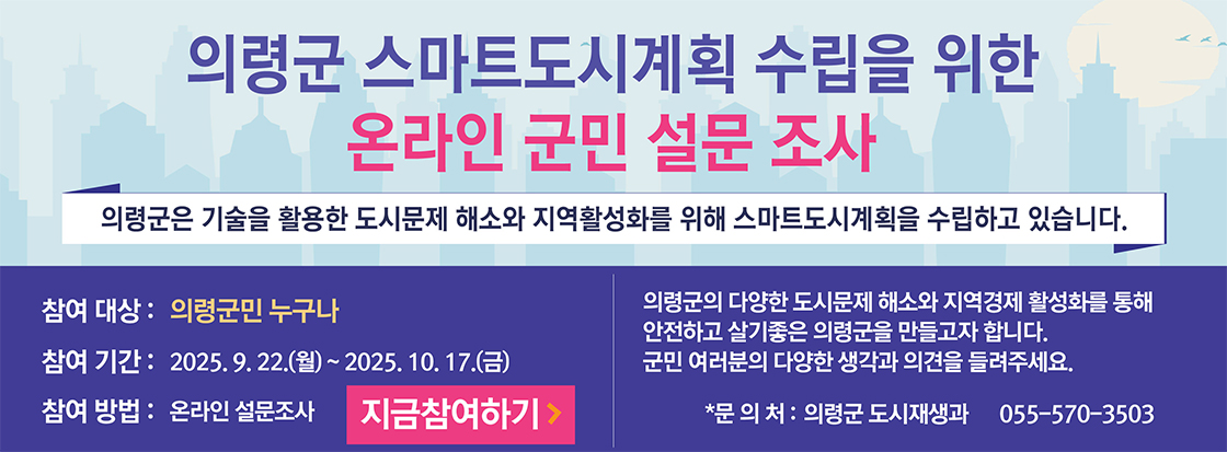 의령군 스마트도시계획 수립을 위한 온라인 군민 설문 조사

의령군은 기술을 활용한 도시문제 해소와 지역활성화를 위해 스마트도시계획을 수립하고 있습니다.

참여대상 : 의령군민 누구나
참여기간 : 2025.9.22.(월) ~ 2025.10.17.(금)
참여방법 : 온라인 설문조사

의령군의 다양한 도시문제 해소와 지역경제 활성화를 통해
안전하고 살기좋은 의령군을 만들고자 합니다.
군민 여러분의 다양한 생각과 의견을 들려주세요.

*문의처 : 의령군 도시재생과 055-570-3503

지금참여하기>
