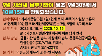 9월 재산세 납부기한이 당초 9월30일에서 10월15일로 연장되었습니다.

○ 납세의무자: 과세기준일(6월 1일) 현재 토지, 주택의 사실상 소유자
 ※ 연세액 10만원 초과 재산세(주택분)는 7월, 9월에 1/2씩 부과
○ 납 부 기 간: 2025. 9. 16. ∼ 2025. 10. 15.
              ※국가정보자원관리원 화재에 따른 납기 연장           
○ 납 부 방 법: 금융기관 방문 납부, 가상계좌 납부, 은행무인공과금기,
               현금인출기(CD/ATM), 위택스, ARS 간편 납부(☎142211)
○ 문 의 처: 의령군청 재무과 및 읍·면 사무소
