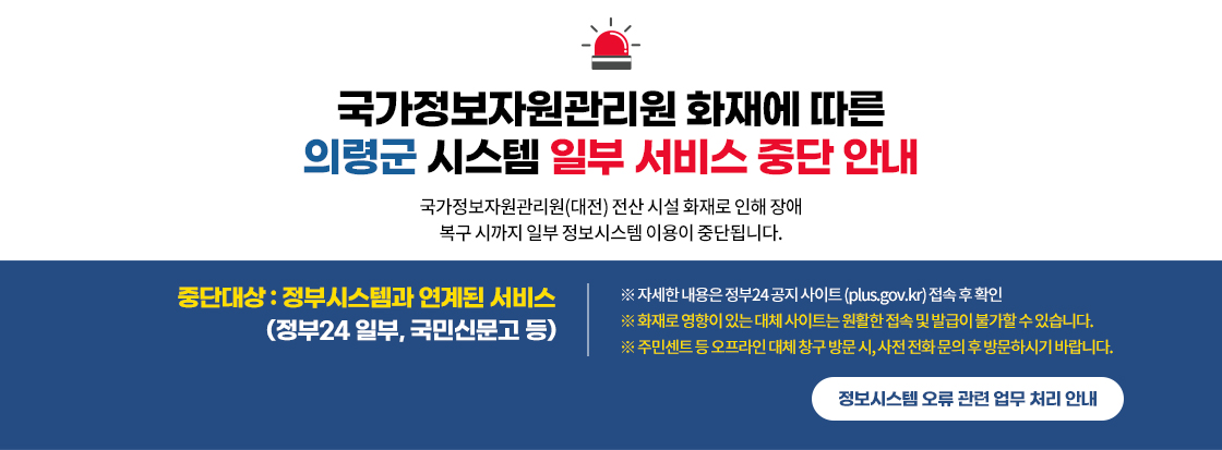 국가정보자원관리원 화재에 따른
의령군 시스템 일부 서비스 중단 안내

국가정보자원관리원(대전) 전산 시설 화재로 인해 장애
복구 시까지 일부 정보시스템 이용이 중단됩니다.

중단대상 : 정부시스템과 연계된 서비스
                     (정부24 일부, 국민신문고 등)


※ 자세한 내용은 정부24 공지 사이트 (plus.gov.kr) 접속 후 확인
※ 화재로 영향이 있는 대체 사이트는 원활한 접속 및 발급이 불가할 수 있습니다.
※ 주민센트 등 오프라인 대체 창구 방문 시, 사전 전화 문의 후 방문하시기 바랍니다.


정보시스템 오류 관련 업무 처리 안내