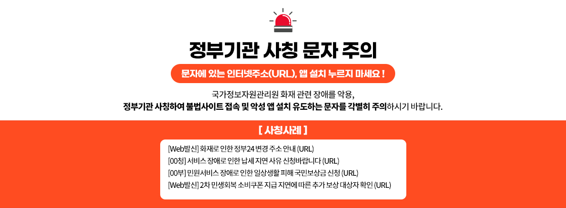 정부기관 사칭 문자 주의

문자에 있는 인터넷주소(URL), 앱 설치 누르지 마세요 !

국가정보자원관리원 화재 관련 장애를 악용,
정부기관 사칭하여 불법사이트 접속 및 악성 앱 설치 유도하는 문자를 각별히 주의하시기 바랍니다.

[사칭사례]
[Web발신] 화재로 인한 정부24 변경 주소 안내 (URL)
[00청] 서비스 장애로 인한 납세 지연 사유 신청바랍니다 (URL)
[00부] 민원서비스 장애로 인한 일상생활 피해 국민보상금 신청 (URL)
[Web발신] 2차 민생회복 소비쿠폰 지급 지연에 따른 추가 보상 대상자 확인 (URL)