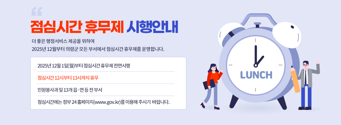 점심시간 휴무제
시행 안내
더 좋은 행정서비스 제공을 위하여 2025년 12월부터 의령군 모든 부서에서 점심시간 휴무제를 운영합니다.

2025년 12월 1일(월)부터
점심시간 휴무제 전면시행
점심시간 12시부터 13시까지 휴무
민원봉사과 및 13개 읍·면 등 전 부서
점심시간에는 정부24홈페이지(www.gov.kr)를 이용해 주시기 바랍니다.