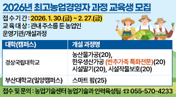 2026년 최고농업경영자 과정 교육생 모집
◎ 접 수 기 간: 2026. 1. 30.(금) ~ 2. 27.(금)
◎ 교 육 대 상: 관내 주소를 둔 농업인
◎ 운영기관/개설과정

대학(캠퍼스)
개설 과정명
경상국립대학교
 농산물가공(20), 한우생산가공(반추가축 특화전문)(20)

 시설딸기(20), 시설작물보호(20)
부산대학교(밀양캠퍼스)
 스마트 팜(25)

◎ 접수 및 문의: 농업기술센터 농업기술과 인력육성팀 ☎ 055-570-4233