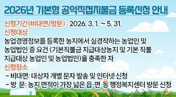 2026년 기본형 공익직접지불금 등록신청 안내



신청기간(비대면/방문): 2026. 3. 1. ~ 5. 31.

신청대상: 농업경영정보를 등록한 농지에서 실경작하는 농업인 및                농업법인 중 요건(기본직불금 지급대상농지 및 기본 직불               지급대상 농업인 및 농업법인)을 충족한 자

신청장소
 - 비대면: 대상자 개별 문자 발송 및 인터넷 신청
 - 방  문: 농지 면적이 가장 넓은 읍･면･동 행정복지센터 방문 신청