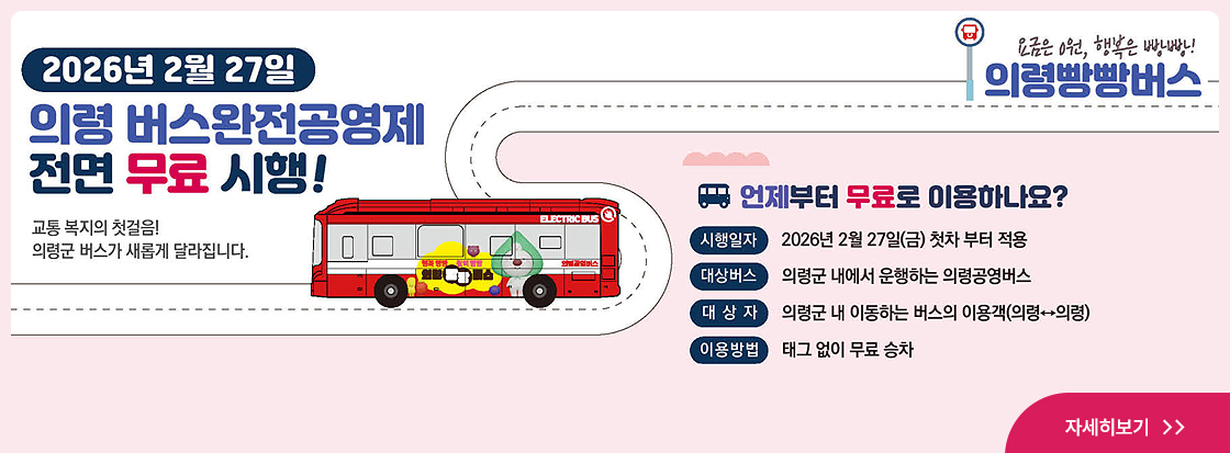 2026년 2월 27일 의령 버스완전공영제 전면 무료 시행!
교통 복지의 첫걸음!
의령군 버스가 새롭게 달라집니다.

요금은 9원, 행복은 빵빵!
의령빵빵버스

언제부터 무료로 이용하나요?
시행일자 : 2026년 2월 27일 (금) 첫차 부터 적용
대상버스 : 의령군 내에서 운행하는 의령공영버스
대상자 : 의령군 내 이동하는 버스의 이용객 (의령↔의령)
이용방법 : 태그 없이 무료 승차

자세히보기