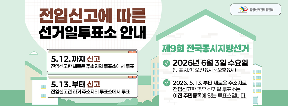 전입신고에 따른 선거일투표소 안내

5.12.까지 신고
전입신고한 새로운 주소지의 투표소에서 투표

5.13.부터 신고
전입신고전 과거 주소지의 투표소에서 투표

제9회 전국동시지방선거
2026년 6월 3일 수요일
(투표시간 : 오전6시 ~ 오후6시)

2026.5.13.부터 새로운 주소지로 전입신고한 경우 선거일 투표소는 이전 주민등록에 있는 투표소입니다.

중앙선거관리위원회
