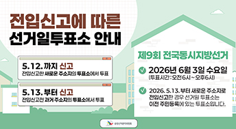 전입신고에 따른 선거일투표소 안내

5.12.까지 신고
전입신고한 새로운 주소지의 투표소에서 투표

5.13.부터 신고
전입신고전 과거 주소지의 투표소에서 투표

제9회 전국동시지방선거
2026년 6월 3일 수요일
(투표시간 : 오전6시 ~ 오후6시)

2026.5.13.부터 새로운 주소지로 전입신고한 경우 선거일 투표소는 이전 주민등록에 있는 투표소입니다.

중앙선거관리위원회