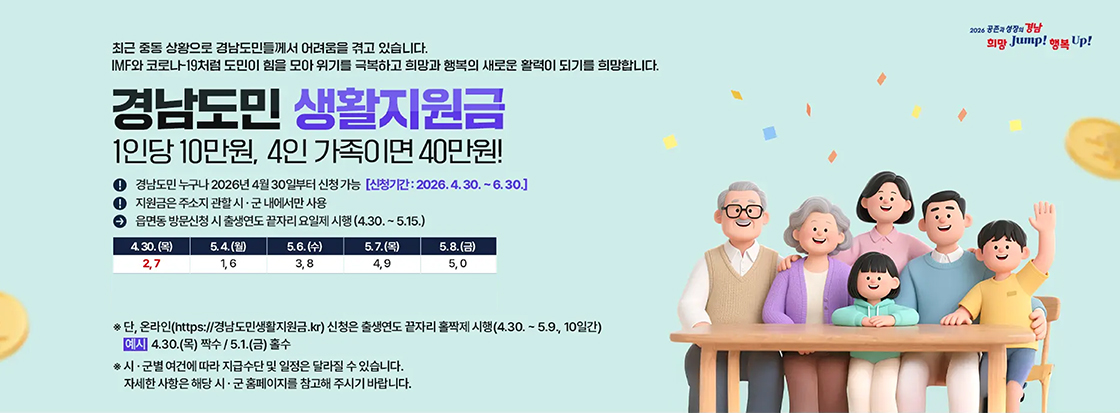 최근 중동 상황으로 경남도민들께서 어려움을 겪고 있습니다.
IMF와 코로나-19처럼 도민이 힘을 모아 위기를 극복하고 희망과 행복의 새로운 활력이 되기를 희망합니다.
경남도민 생활지원금
1인당 10만원, 4인 가족이면 40만원!

경남도민 누구나 2026년 4월 30일부터 신청가능
신청기간 : 2026.4.30.~6.30.
지원금은 주소지 관할 시 군 내에서만 사용
읍면동 방문신청 시 출생연도 끝자리 요일제 시행 (4.30.~5.15.)

4.30.(목) : 2,7
5.4.(월) : 1,6
5.6(수) : 3,8
5.7.(목) : 4,9
5.8.(금) : 5,0

※단, 온라인 (https://경남도민생활지원금.kr) 신청은 출생연도 끝자리 홀짝제 시행
(4.30.~5.9., 10일간)
예시 4.30.(목) 짝수 / 5.1.(금) 홀수

※ 시·군별 여건에 따라 지급수단 및 일정은 달라질 수 있습니다.
자세한 사항은 해당 시·군 홈페이지를 참고해 주시기 바랍니다.