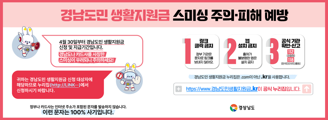 경남도민 생활지원금 스미싱 주의·피해 예방

4월30일부터 경남도민 생활지원금 신청 및 지급기간입니다.
경남도나 카드사를 사칭한 스미싱이 우려되니 주의하세요!

귀하는 경남도민 생활지원금 신청 대상자에 해당하므로 누리집(http://LINK...)에서 신청하시기 바랍니다.

정부나 카드사는 인터넷 주소가 포함된 문자를 발송하지 않습니다.
이런문자는 100% 사기입니다.

1. 링크 클릭 금지
정부 기관은 문자로 링크를 보내지 않아요.

2. 앱 설치 금지
출처가 불분명한 앱은 설치 금지

3. 공식 기관 확인 신고
112(경찰청)
118(한국인터넷진흥원)

경남도민 생활지원금 누리집은 .com 이 아닌 kr을 사용합니다.

https://www.경남도민생활지원금.kr이 공식 누리집입니다.

경상남도
