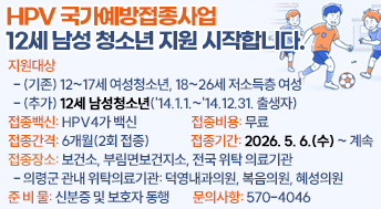 HPV 국가예방접종사업 12세 남성 청소년 지원 시작합니다.

￭ 지원대상
  - (기존) 12~17세 여성청소년, 18~26세 저소득층 여성
  - (추가) 12세 남성청소년('14.1.1.~'14.12.31. 출생자)
￭ 접종백신: HPV4가 백신
￭ 접종비용: 무료
￭ 접종간격: 6개월(2회 접종)
￭ 접종기간: 2026. 5. 6.(수) ~ 계속
￭ 접종장소: 보건소, 부림면보건지소, 전국 위탁 의료기관
  - 의령군 관내 위탁의료기관: 덕영내과의원, 복음의원, 혜성의원
￭ 준 비 물: 신분증 및 보호자 동행
￭ 문의사항: 570-4046