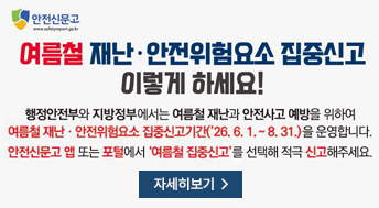 안전신문고
여름철 재난 안전위험요소 집중신고 이렇게 하세요!

행정안전부와 지방정부에서는 여름철 재난과 안전사고 예방을 위하여
여름철 재난 안전위험요소 집중신고기간(`26.6.1.~8.31.)을 운영합니다.
안전신문고 앱 또는 포털에서 '여름철 집중신고'를 선택해 적극 신고해주세요.

자세히보기