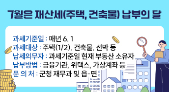 7월은 재산세(주택, 건축물) 납부의 달
과세기준일: 매년 6. 1
과세대상: 주택(1/2), 건축물, 선박 등
납세의무자: 과세기준일 현재 부동산 소유자
납부방법: 금융기관, 위택스, 가상계좌 등
문 의 처: 군청 재무과 및 읍·면