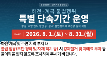 행정안전부·관계기관 합동단속
하천·계곡 불법행위
특별 단속기간 운영
핑열·주말 변칙 영업 등 ‘꼼수’ 불법행위에 무관용 원칙 저굥ㅇ
단속기간
2026.8.1..(토)~8.31.(월)

하천·계곡 및 주변 지역 부지 내 
불법 점용(무단 경작 및 자재 적치 등) 시 강제철거 및 과태료 부과 등 
불이익을 받지 않도록 조치하여 주시기 바랍니다.