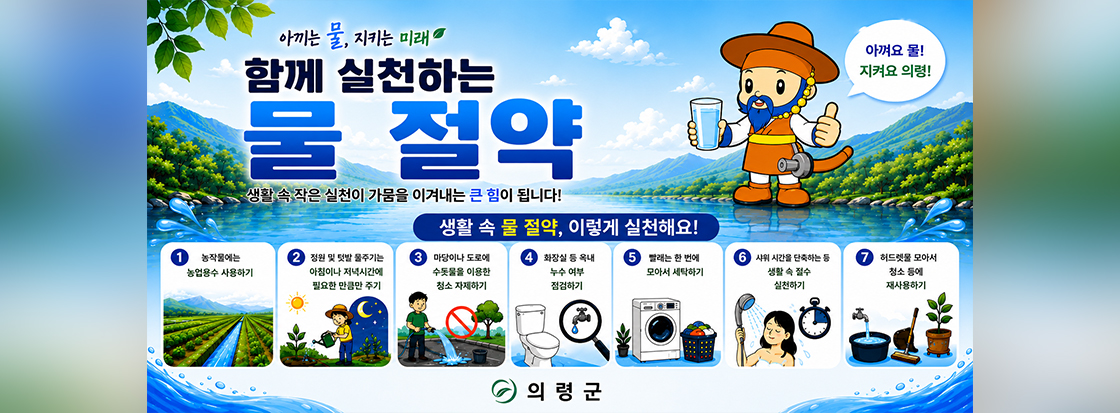 아끼는 물, 지키는 미래
함께 실천하는 물 절약
생활 속 작은 실천이 가뭄을 이겨내는 큰 힘이 됩니다!

생활 속 물 절약, 이렇게 실천해요!
1. 농작물에는 농업용수 사용하기
2. 정원 및 텃발 물주기는 아침이나 저녁시간에 필요한 만큼만 주기
3. 마당이나 도로에 수돗물을 이용한 청소 자제하기
4. 화장실 등 옥내 누수 여부 점검하기
5. 빨래는 한 번에 모아서 세탁하기
6. 샤워 시간을 단축하는 등 생활 속 절수 실천하기
7. 허드렛물 모아서 청소 등에 재사용하기