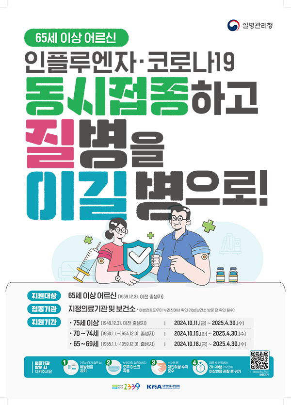 65세 이상 어르신
질병관리청
인플루엔자 코로나19
동시접종하고 질병을 이길 병으로!

지원대상 : 65세 이상 어르신 (1959.12.31. 이전 출생자)
접정기관 : 지정의료기관 및 보건소 
* 예방접종도우미 누리집에서 확인가능 (보건소 방문 전 확인 필수)
지원기간 
- 75세 이상 (1949.12.31. 이전 출생자)
2024. 10. 11. (금) ~ 2025.4.30.(수)
- 70~74세 (1950.1.1.~1954.12.31. 출생자)
2024.10.15.(화) ~ 2025.4.30.(수)
- 65~69세 (1955.1.1.~1959.12.31.출생자)
2024.10.18..(금) ~ 20205.4.30.(수)
의료기관 방문 시 지켜주세요
1) 건강상태가 좋은 날 예방접종 하기
2) 보호자와 접종대상자 모두 마스크 착용
3) 손소독 등 개인위생 수칙 준수
4) 접종 후 현장에서 20~30분 이상반응 관찰 수 귀가 
qr코드

1339 KMA대한의사협회