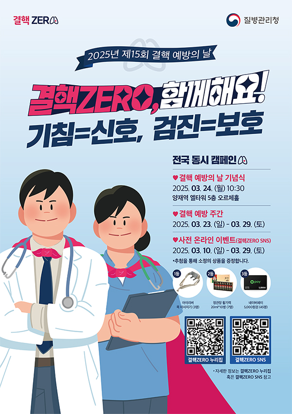 2025년 제15회 결핵 예방의 날
결핵zero, 함께해요!
기침=신호, 검진=보호

전국 동시캠페인
결핵 예방의 날 기념식
2025.03.24.(월) 10:30
양재역 엘타워 5층 오르체홀

결핵 예방 주간
2025.03.23.(일) ~ 03.29.(토)

사전 온라인 이벤트 (결핵zero sns)
2025.03.10.(일) ~ 03.29.(토)
* 추첨을 통해 소정의 상품을 증정합니다.

1등
아이리버 목 마사지기 (3명)

2등
정관장 활기력
20ml*10병 (7명)

3등
네이버페이 5,000원 (45명)

결핵zero 누리집
결핵 zero sns

자세한 정보는 결핵 zero 누리집
혹은 결핵 zero sns참고