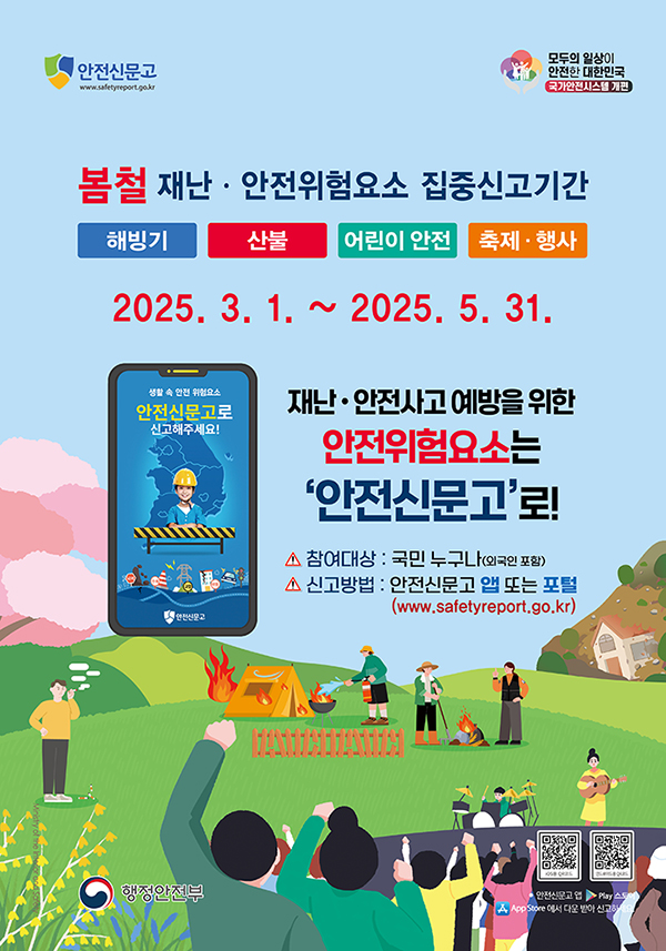 안전신문고

모두의 일상이 안전한 대한민국 국가안전시스템 개편

봄철 재난 안전위험요소 집중신고기간
해빙기, 산불, 어린이 안전, 축제행사
2025. 3. 1. ~ 2025. 5. 31.

재난 안전사고 예방을 위한 안전위험요소는 '안전신문고'로!

참여대상 : 국민 누구나 (외국인 포함)
신고방법 : 안전신문고 앱 또는 포털
(www.safetyreport.go.kr)

행정안전부