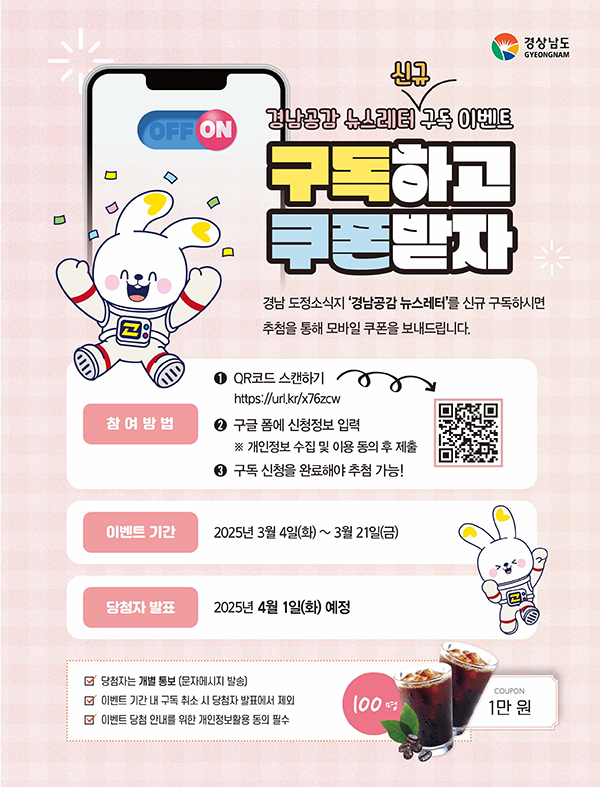 경남공고 뉴스레터 신규 구독 이벤트 구독하고 쿠폰받자
경남도정소식지 '경남공감 뉴스레터'를 신규 구독하시면 추첨을 통해 모바일 쿠폰을 보내드립니다.

참여방법
1. qr코드 스캔하기
https://url.kr/x76zcx

2. 구글 폼에 신청정보 입력
※ 개인정보 수집 및 이용 동의 후 제출

3. 구독 신청을 완료해야 추첨 가능!

이벤트 기간
2025년 3월 4일 (화) ~ 3월 21일 (금)

당첨자 발표
2025년 4월 1일(화) 예정

- 당첨자는 개별 통보 (문자메시지 발송)
- 이벤트 기간 내 구독 취소 시 당첨자 발표에서 제외
- 이벤트 당첨 안내를 위한 개인정보활용 동의 필수