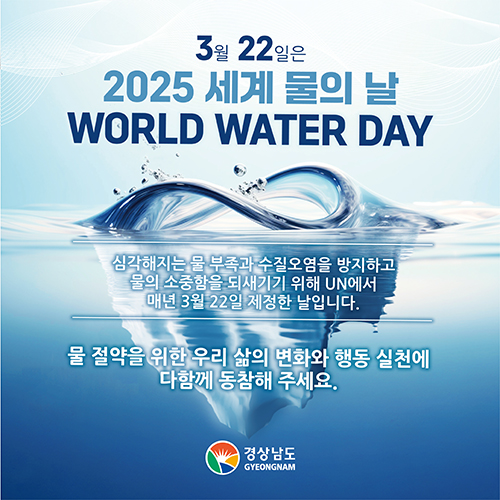 3월 22일은 2025 세계 물의 날 WORLD WATER DAY
심각해지는 물 부족과 수질오염을 방지하고
물의 소중함을 되새기기 위해 UN에서
매년 3월 22일 제정한 날 입니다.

물 절약을 위한 우리 삶의 변화와 행동 실천에
다함께 동참해 주세요.

경상남도