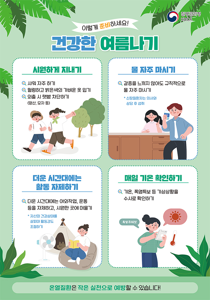 이렇게 준비하세요!

건강한 여름나기

시원하게 지내기

물 자주 마시기

더운 시간대에는 활동 자제하기

매일 기온 확인하기