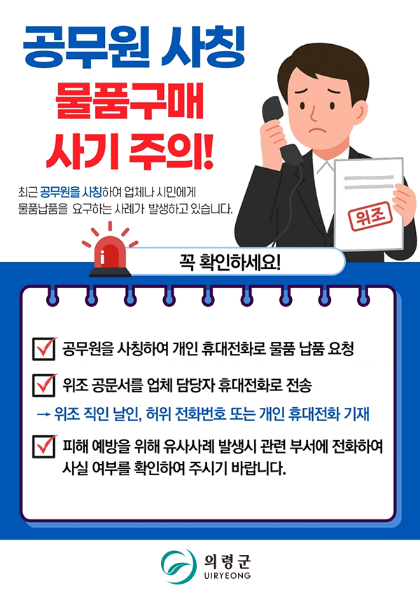공무원 사칭 물품구매 사기 주의!

최근 공무원을 사칭하여 업체나 시민에게 물품납품을 요구하는 사례가 발생하고 있습니다.

꼭 확인하세요!

1) 공무원을 사칭하여 개인 휴대전화로 물품 납품 요청
2) 위조 공문서를 업체 담당자 휴대전화로 전송
-> 위조 직인 날인, 허위 전화번호 또는 개인 휴대전화 기재
3) 피해 예방을 위해 유사사례 발생시 부서에 전화하여 사실 여부를 확인하여 주시기 바랍니다.

의령군