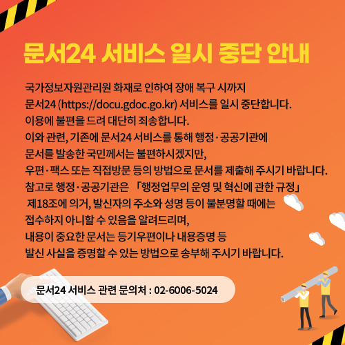 < 문서24 서비스 일시 중단 안내 >

국가정보자원관리원 화재로 인하여 장애 복구 시까지 문서24 (https://docu.gdoc.go.kr) 서비스를 일시 중단합니다. 이용에 불편을 드려 대단히 죄송합니다.

 

이와 관련, 기존에 문서24 서비스를 통해 행정·공공기관에 문서를 발송한 국민께서는 불편하시겠지만, 우편·팩스 또는 직접방문 등의 방법으로 문서를 제출해 주시기 바랍니다.


참고로 행정·공공기관은 「행정업무의 운영 및 혁신에 관한 규정」 제18조에 의거, 발신자의 주소와 성명 등이 불분명할 때에는 접수하지 아니할 수 있음을 알려드리며, 내용이 중요한 문서는 등기우편이나 내용증명 등 발신 사실을 증명할 수 있는 방법으로 송부해 주시기 바랍니다.

 ☏ 문서24 서비스 관련 문의처 : 02-6006-5024